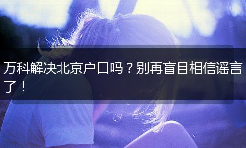 万科解决北京户口吗？别再盲目相信谣言了！