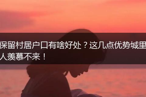 保留村居户口有啥好处？这几点优势城里人羡慕不来！