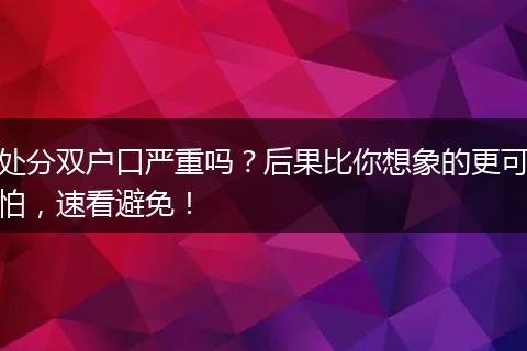 处分双户口严重吗？后果比你想象的更可怕，速看避免！
