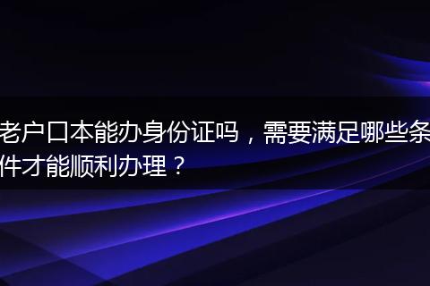 老户口本能办身份证吗，需要满足哪些条件才能顺利办理？