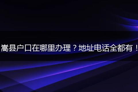 嵩县户口在哪里办理？地址电话全都有！