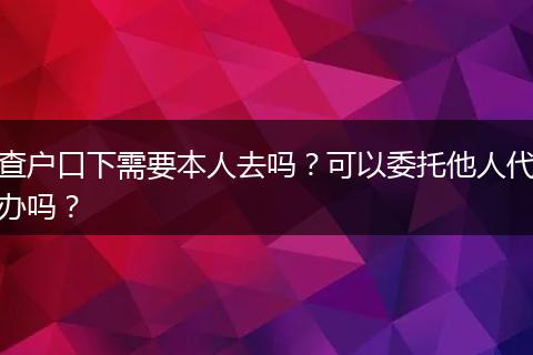 查户口下需要本人去吗？可以委托他人代办吗？