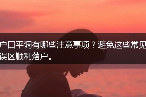 户口平调有哪些注意事项？避免这些常见误区顺利落户。