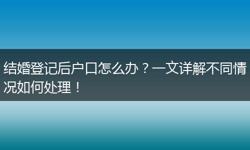 结婚登记后户口怎么办？一文详解不同情况如何处理！