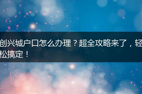 创兴城户口怎么办理？超全攻略来了，轻松搞定！
