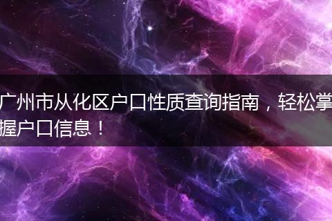 广州市从化区户口性质查询指南，轻松掌握户口信息！