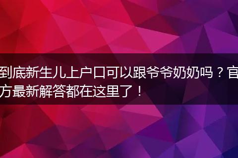 到底新生儿上户口可以跟爷爷奶奶吗？官方最新解答都在这里了！