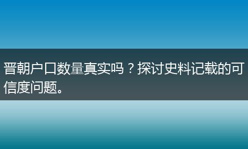 晋朝户口数量真实吗？探讨史料记载的可信度问题。