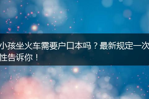 小孩坐火车需要户口本吗？最新规定一次性告诉你！