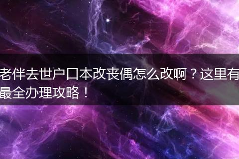 老伴去世户口本改丧偶怎么改啊？这里有最全办理攻略！