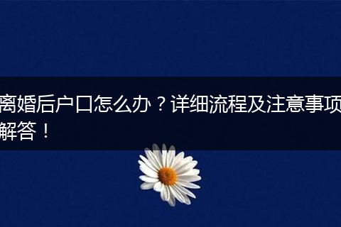 离婚后户口怎么办？详细流程及注意事项解答！