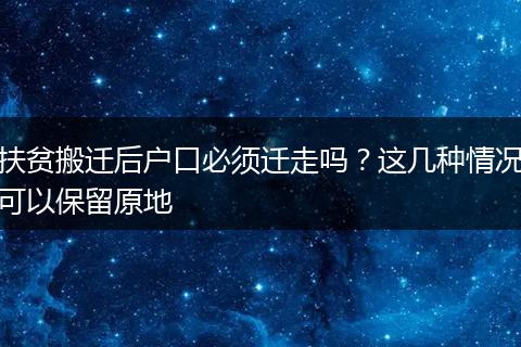 扶贫搬迁后户口必须迁走吗？这几种情况可以保留原地
