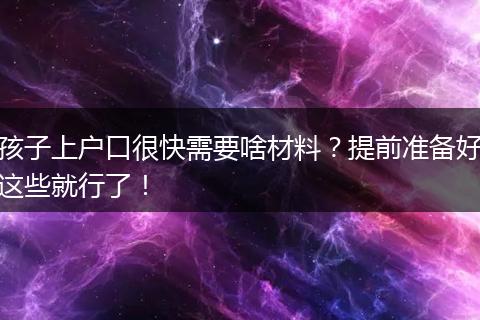 孩子上户口很快需要啥材料？提前准备好这些就行了！