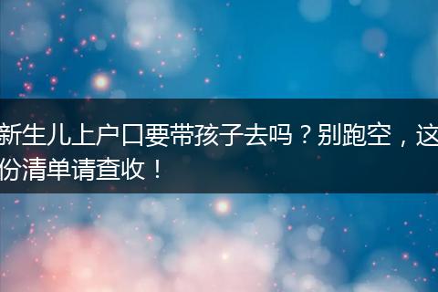 新生儿上户口要带孩子去吗？别跑空，这份清单请查收！