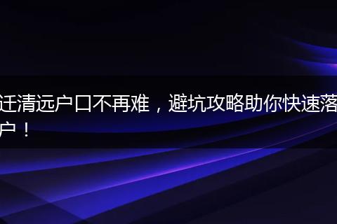 迁清远户口不再难，避坑攻略助你快速落户！