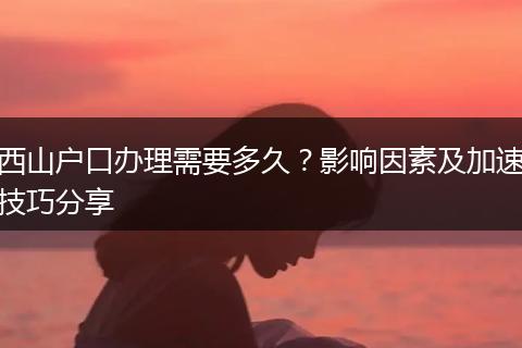 西山户口办理需要多久？影响因素及加速技巧分享