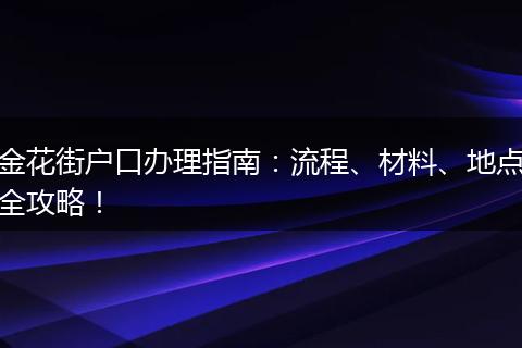 金花街户口办理指南：流程、材料、地点全攻略！