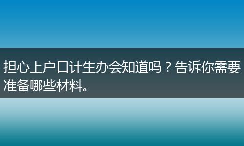 担心上户口计生办会知道吗？告诉你需要准备哪些材料。