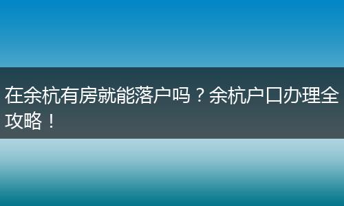 在余杭有房就能落户吗？余杭户口办理全攻略！