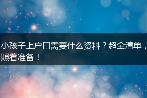 小孩子上户口需要什么资料？超全清单，照着准备！