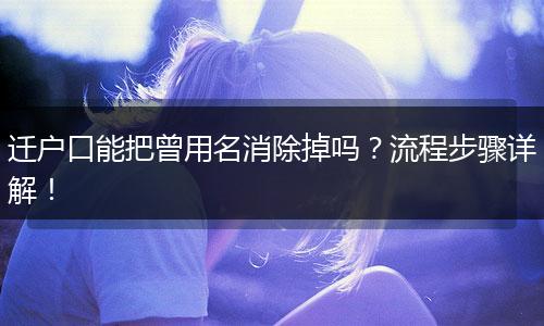 迁户口能把曾用名消除掉吗？流程步骤详解！