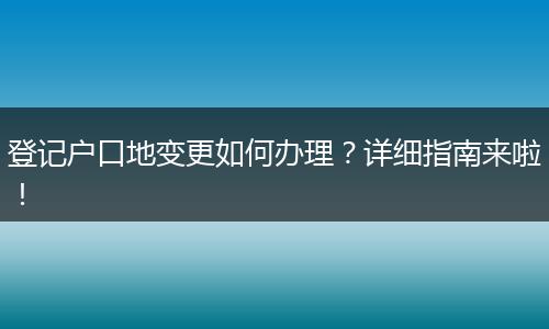 登记户口地变更如何办理？详细指南来啦！
