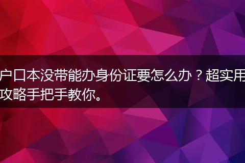 户口本没带能办身份证要怎么办？超实用攻略手把手教你。