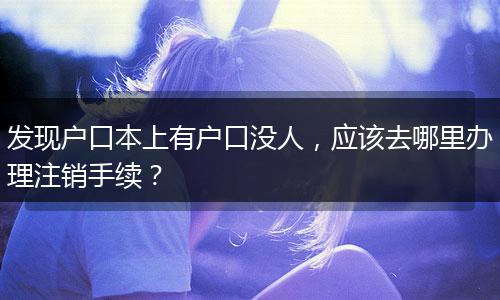 发现户口本上有户口没人，应该去哪里办理注销手续？