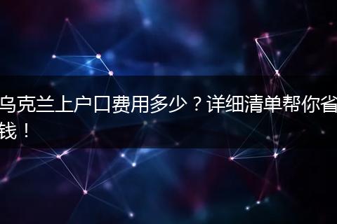 乌克兰上户口费用多少？详细清单帮你省钱！