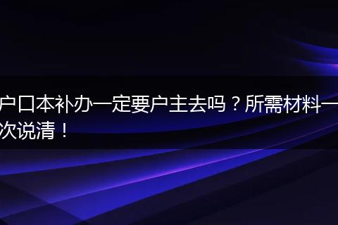 户口本补办一定要户主去吗？所需材料一次说清！