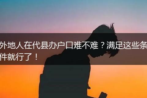 外地人在代县办户口难不难？满足这些条件就行了！