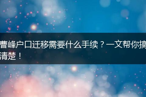 曹峰户口迁移需要什么手续？一文帮你搞清楚！