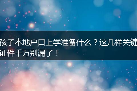 孩子本地户口上学准备什么？这几样关键证件千万别漏了！