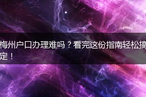 梅州户口办理难吗？看完这份指南轻松搞定！
