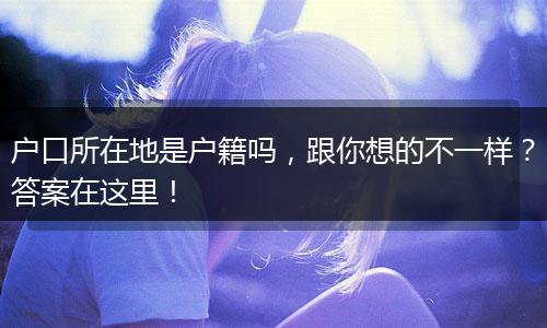 户口所在地是户籍吗，跟你想的不一样？答案在这里！