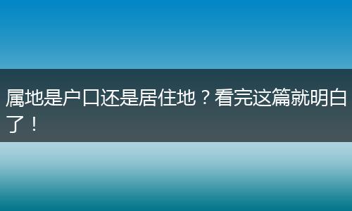 属地是户口还是居住地？看完这篇就明白了！