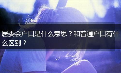 居委会户口是什么意思？和普通户口有什么区别？