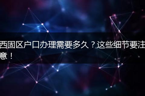 西固区户口办理需要多久？这些细节要注意！