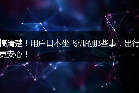 搞清楚！用户口本坐飞机的那些事，出行更安心！