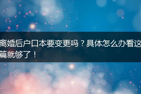 离婚后户口本要变更吗？具体怎么办看这篇就够了！