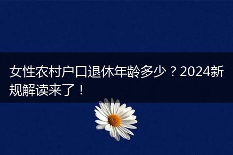 女性农村户口退休年龄多少？2024新规解读来了！