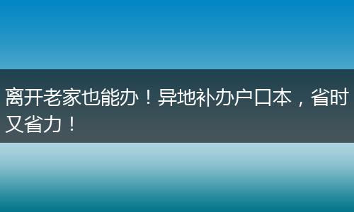 离开老家也能办！异地补办户口本，省时又省力！