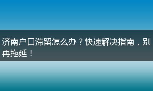济南户口滞留怎么办？快速解决指南，别再拖延！