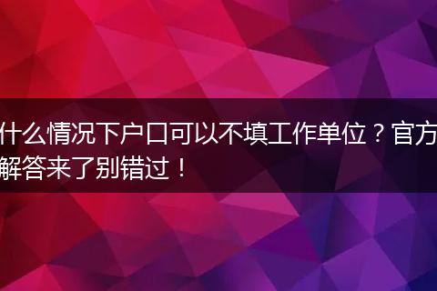 什么情况下户口可以不填工作单位？官方解答来了别错过！