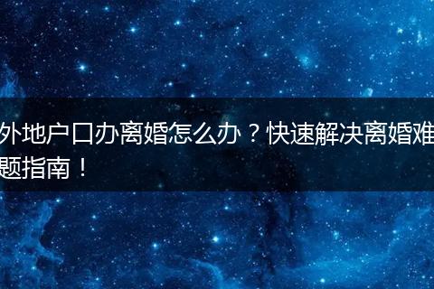 外地户口办离婚怎么办？快速解决离婚难题指南！