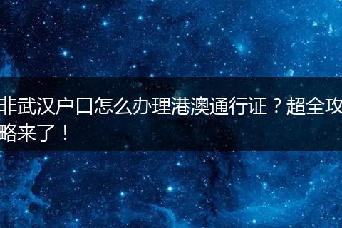 非武汉户口怎么办理港澳通行证？超全攻略来了！