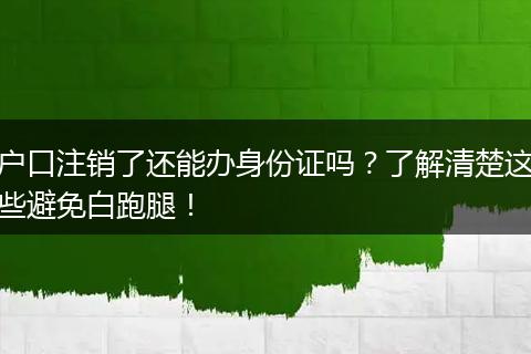 户口注销了还能办身份证吗？了解清楚这些避免白跑腿！