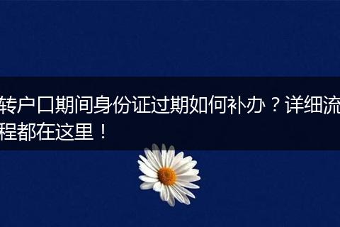 转户口期间身份证过期如何补办？详细流程都在这里！