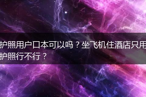 护照用户口本可以吗？坐飞机住酒店只用护照行不行？
