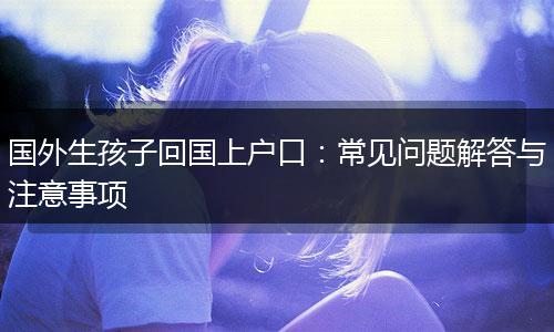 国外生孩子回国上户口：常见问题解答与注意事项